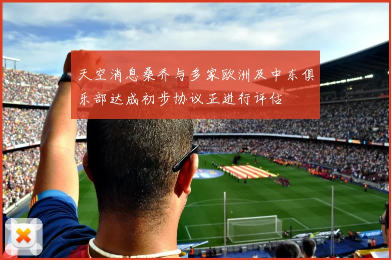 天空消息桑乔与多家欧洲及中东俱乐部达成初步协议正进行评估