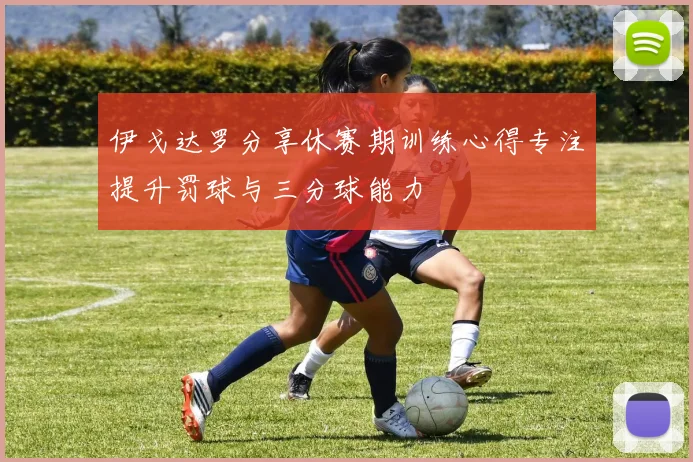 伊戈达罗分享休赛期训练心得专注提升罚球与三分球能力