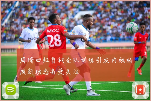 周琦回归首钢全队训练引发内线轮换新动态备受关注