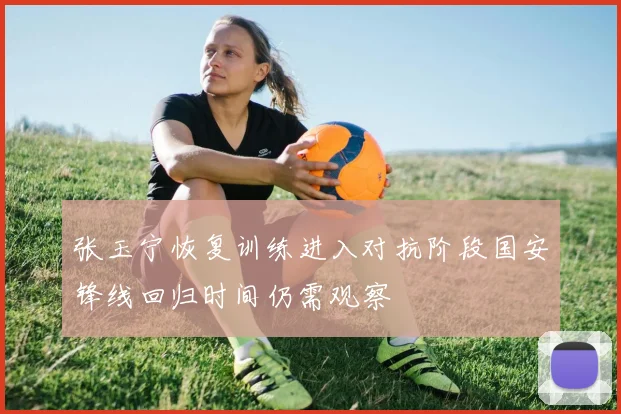 张玉宁恢复训练进入对抗阶段国安锋线回归时间仍需观察